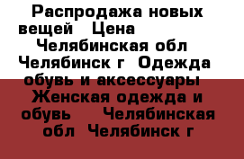 Распродажа новых вещей › Цена ­ 700-1500 - Челябинская обл., Челябинск г. Одежда, обувь и аксессуары » Женская одежда и обувь   . Челябинская обл.,Челябинск г.